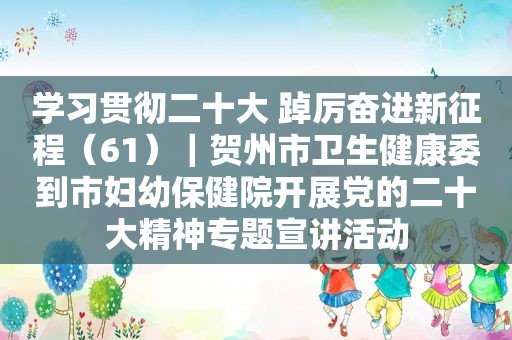 学习贯彻二十大 踔厉奋进新征程（61）｜贺州市卫生健康委到市妇幼保健院开展党的二十大精神专题宣讲活动