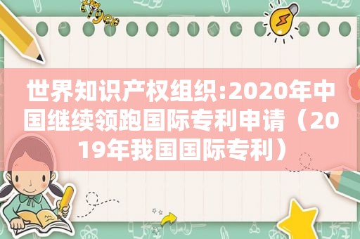 世界知识产权组织:2020年中国继续领跑国际专利申请（2019年我国国际专利）