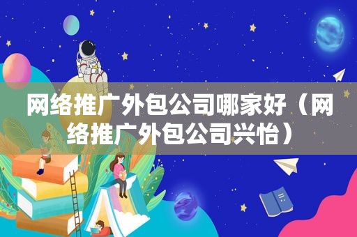 网络推广外包公司哪家好（网络推广外包公司兴怡）