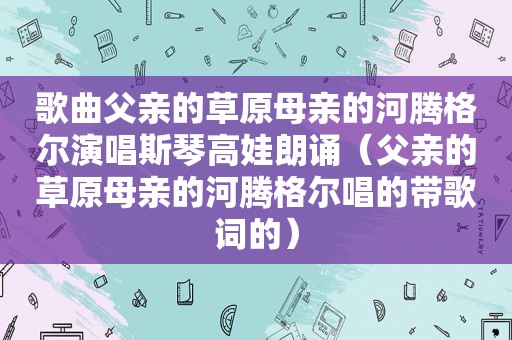 歌曲父亲的草原母亲的河腾格尔演唱斯琴高娃朗诵（父亲的草原母亲的河腾格尔唱的带歌词的）