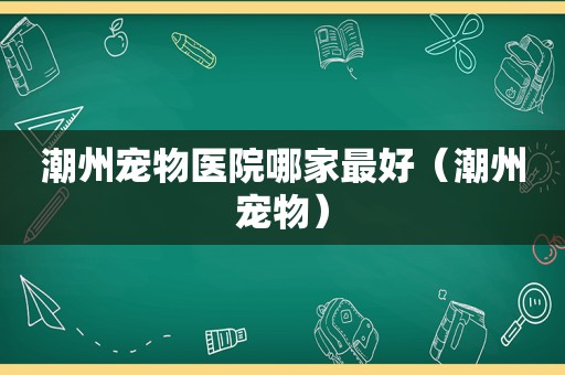 潮州宠物医院哪家最好（潮州宠物）