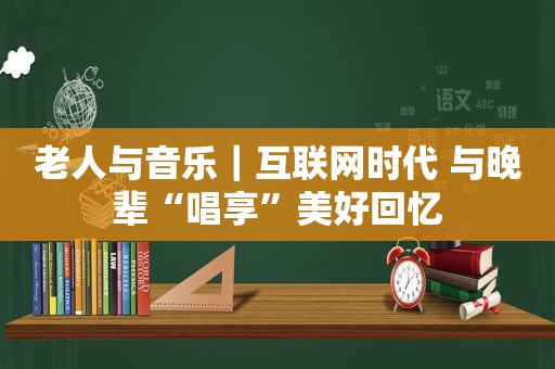 老人与音乐｜互联网时代 与晚辈“唱享”美好回忆