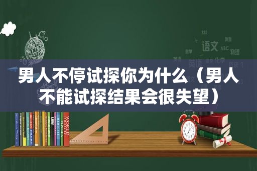 男人不停试探你为什么（男人不能试探结果会很失望）