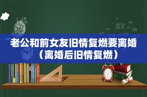 老公和前女友旧情复燃要离婚（离婚后旧情复燃）