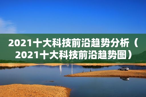 2021十大科技前沿趋势分析（2021十大科技前沿趋势图）