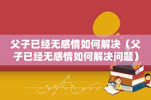 父子已经无感情如何解决（父子已经无感情如何解决问题）