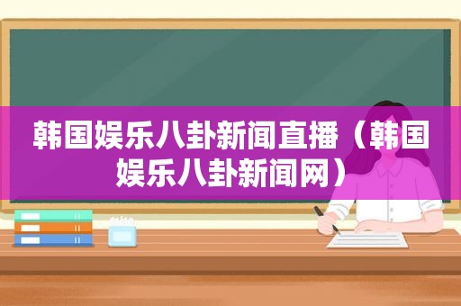 韩国娱乐八卦新闻直播（韩国娱乐八卦新闻网）