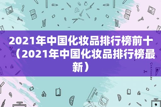 2021年中国化妆品排行榜前十（2021年中国化妆品排行榜最新）