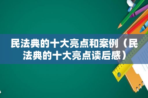 民法典的十大亮点和案例（民法典的十大亮点读后感）