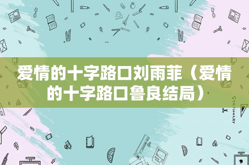 爱情的十字路口刘雨菲（爱情的十字路口鲁良结局）