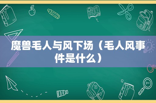 魔兽毛人与风下场（毛人风事件是什么）