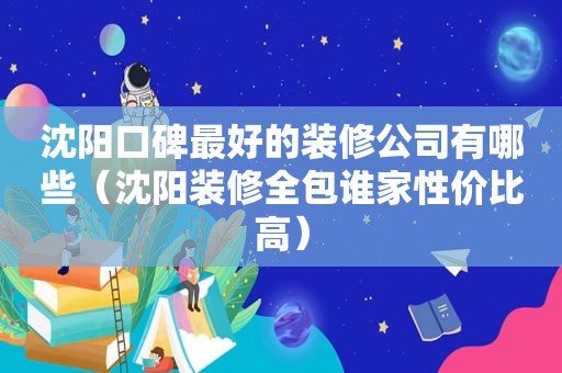 沈阳口碑最好的装修公司有哪些（沈阳装修全包谁家性价比高）