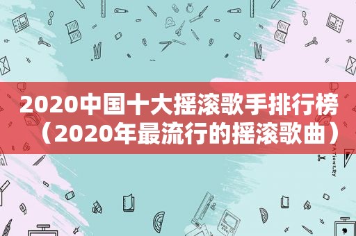 2020中国十大摇滚歌手排行榜（2020年最流行的摇滚歌曲）