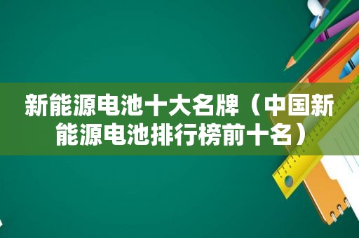 新能源电池十大名牌（中国新能源电池排行榜前十名）