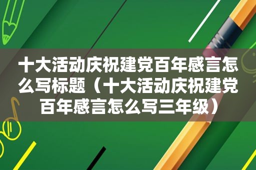 十大活动庆祝建党百年感言怎么写标题（十大活动庆祝建党百年感言怎么写三年级）