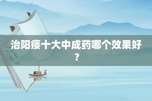 治阳痿十大中成药哪个效果好？