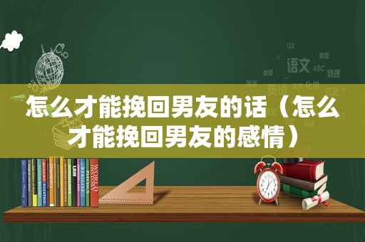 怎么才能挽回男友的话（怎么才能挽回男友的感情）