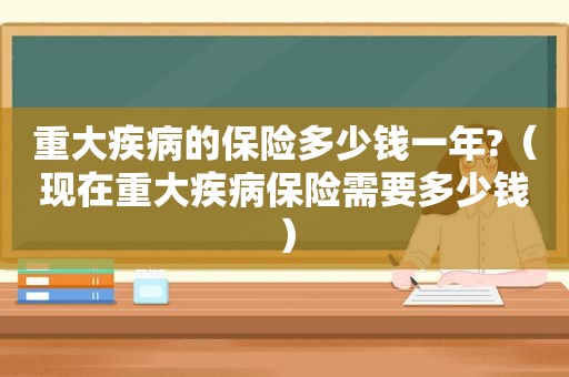 重大疾病的保险多少钱一年?（现在重大疾病保险需要多少钱）