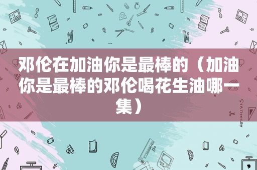 邓伦在加油你是最棒的（加油你是最棒的邓伦喝花生油哪一集）