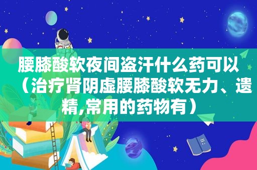 腰膝酸软夜间盗汗什么药可以（治疗肾阴虚腰膝酸软无力、遗精,常用的药物有）