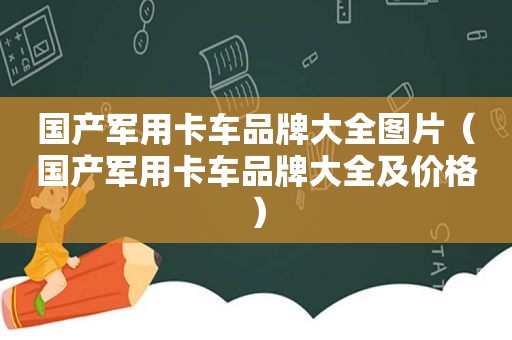 国产军用卡车品牌大全图片（国产军用卡车品牌大全及价格）