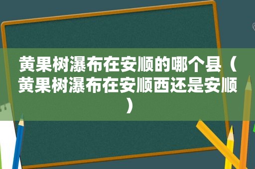 黄果树瀑布在安顺的哪个县（黄果树瀑布在安顺西还是安顺）