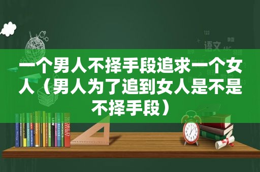 一个男人不择手段追求一个女人（男人为了追到女人是不是不择手段）