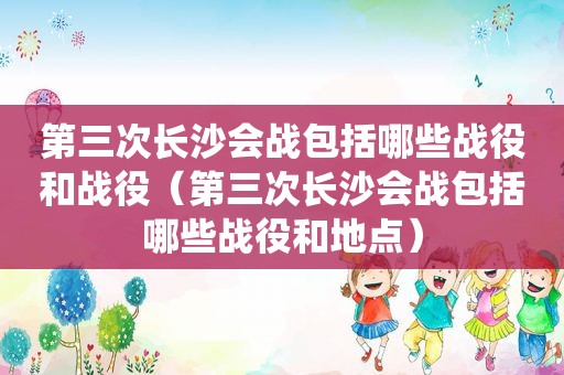 第三次长沙会战包括哪些战役和战役（第三次长沙会战包括哪些战役和地点）