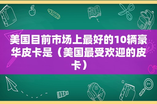 美国目前市场上最好的10辆豪华皮卡是（美国最受欢迎的皮卡）