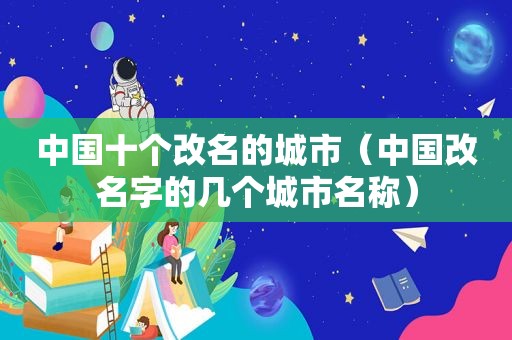 中国十个改名的城市（中国改名字的几个城市名称）