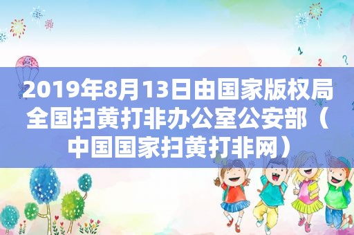 2019年8月13日由国家版权局全国扫黄打非办公室公安部（中国国家扫黄打非网）