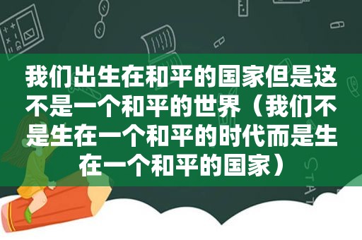 我们出生在和平的国家但是这不是一个和平的世界（我们不是生在一个和平的时代而是生在一个和平的国家）