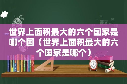 世界上面积最大的六个国家是哪个国（世界上面积最大的六个国家是哪个）