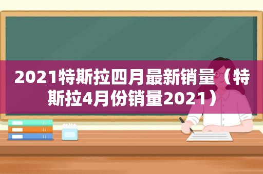 2021特斯拉四月最新销量（特斯拉4月份销量2021）