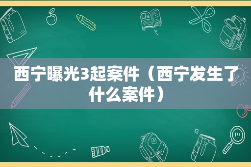 西宁曝光3起案件（西宁发生了什么案件）