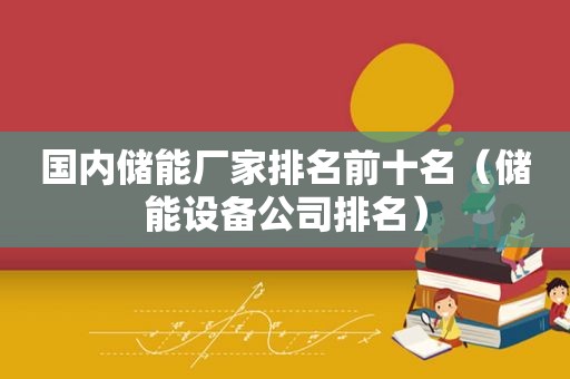 国内储能厂家排名前十名（储能设备公司排名）