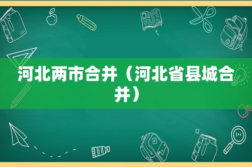 河北两市合并（河北省县城合并）