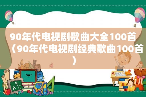 90年代电视剧歌曲大全100首（90年代电视剧经典歌曲100首）