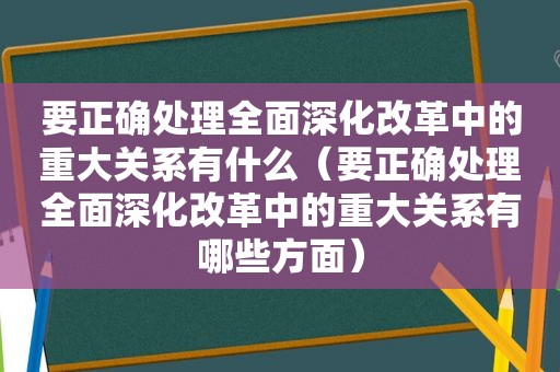 要正确处理全面深化改革中的重大关系有什么（要正确处理全面深化改革中的重大关系有哪些方面）