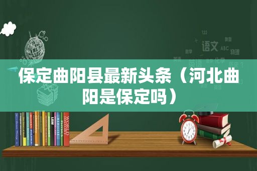 保定曲阳县最新头条（河北曲阳是保定吗）