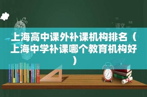 上海高中课外补课机构排名（上海中学补课哪个教育机构好）