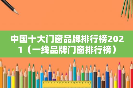 中国十大门窗品牌排行榜2021（一线品牌门窗排行榜）