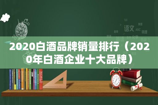 2020白酒品牌销量排行（2020年白酒企业十大品牌）