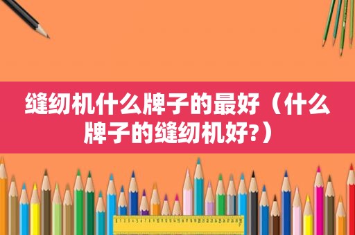 缝纫机什么牌子的最好（什么牌子的缝纫机好?）