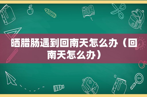 晒腊肠遇到回南天怎么办（回南天怎么办）