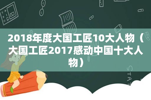 2018年度大国工匠10大人物（大国工匠2017感动中国十大人物）