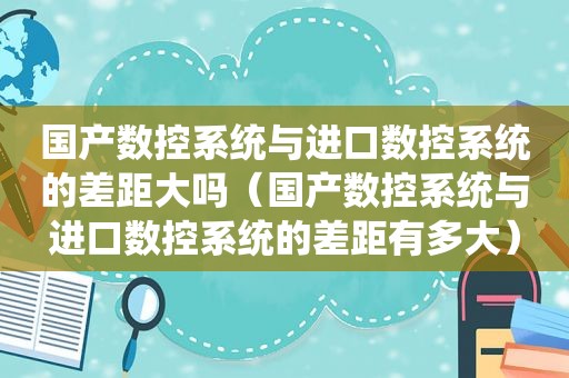 国产数控系统与进口数控系统的差距大吗（国产数控系统与进口数控系统的差距有多大）