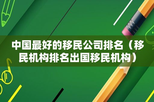 中国最好的移民公司排名（移民机构排名出国移民机构）