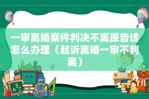 一审离婚案件判决不离原告该怎么办理（起诉离婚一审不判离）