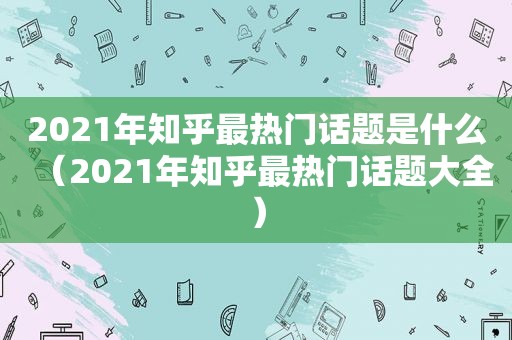 2021年知乎最热门话题是什么（2021年知乎最热门话题大全）